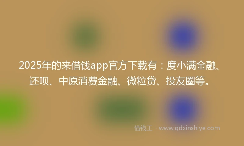 2025年的来借钱app官方下载有：度小满金融、还呗、中原消费金融、微粒贷、投友圈等。
