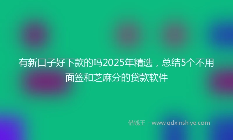 有新口子好下款的吗2025年精选，总结5个不用面签和芝麻分的贷款软件