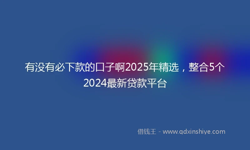 有没有必下款的口子啊2025年精选，整合5个2024最新贷款平台