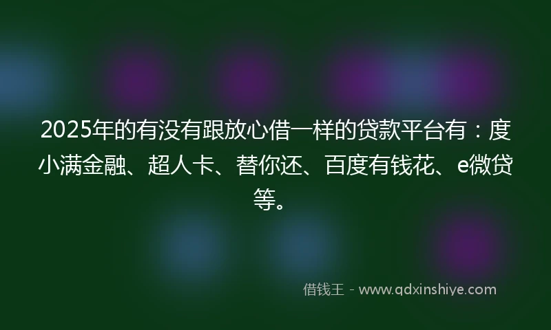 2025年的有没有跟放心借一样的贷款平台有：度小满金融、超人卡、替你还、百度有钱花、e微贷等。
