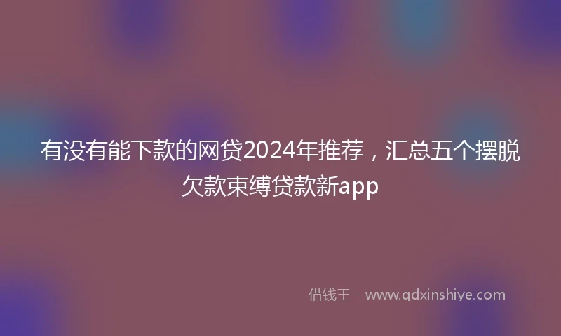 有没有能下款的网贷2024年推荐，汇总五个摆脱欠款束缚贷款新app