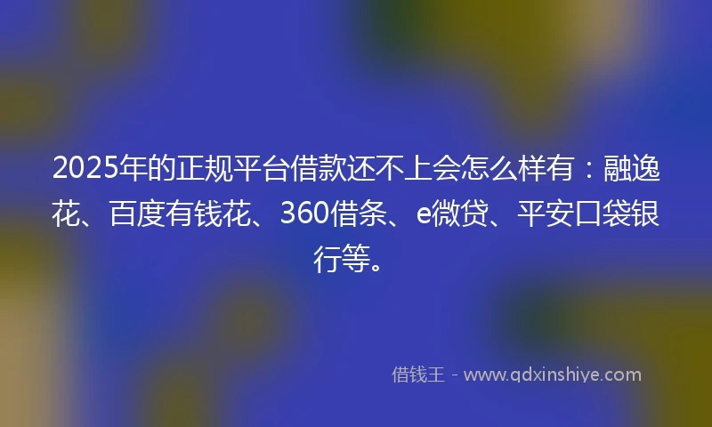 2025年的正规平台借款还不上会怎么样有：融逸花、百度有钱花、360借条、e微贷、平安口袋银行等。