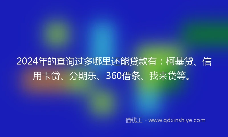 2024年的查询过多哪里还能贷款有：柯基贷、信用卡贷、分期乐、360借条、我来贷等。