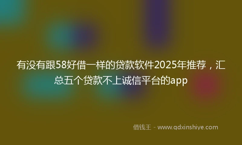有没有跟58好借一样的贷款软件2025年推荐，汇总五个贷款不上诚信平台的app