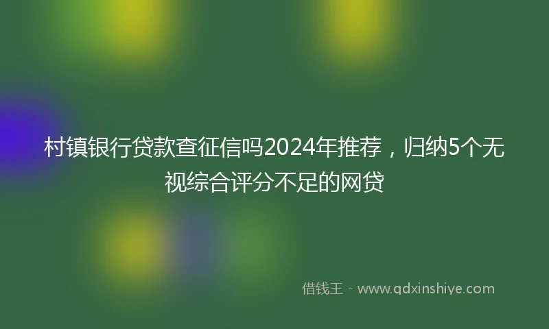 村镇银行贷款查征信吗2024年推荐，归纳5个无视综合评分不足的网贷