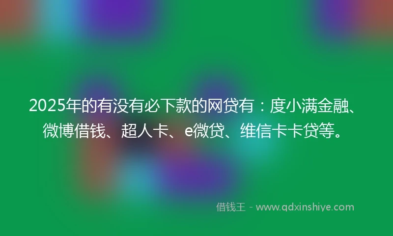 2025年的有没有必下款的网贷有：度小满金融、微博借钱、超人卡、e微贷、维信卡卡贷等。