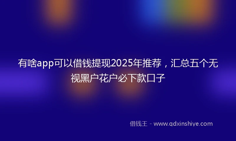 有啥app可以借钱提现2025年推荐，汇总五个无视黑户花户必下款口子