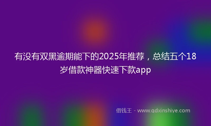 有没有双黑逾期能下的2025年推荐，总结五个18岁借款神器快速下款app