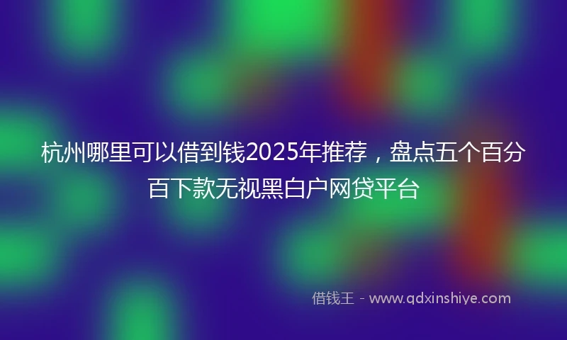 杭州哪里可以借到钱2025年推荐，盘点五个百分百下款无视黑白户网贷平台