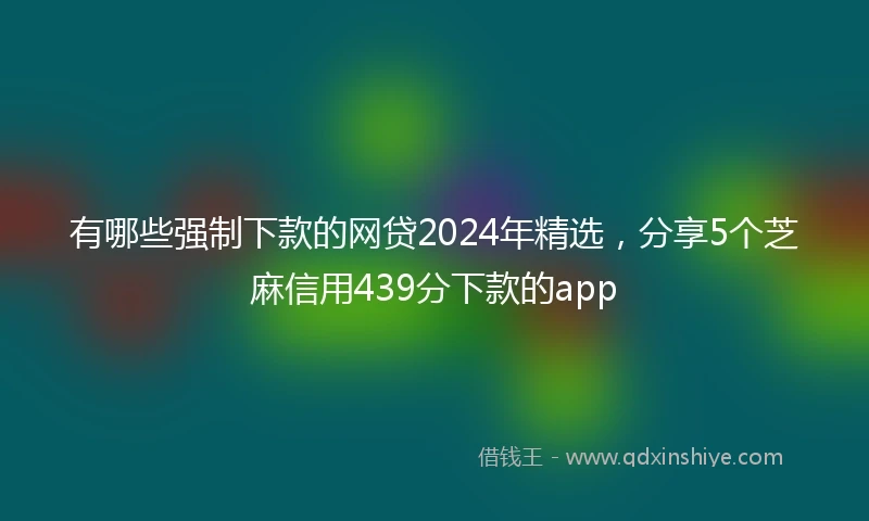 有哪些强制下款的网贷2024年精选，分享5个芝麻信用439分下款的app