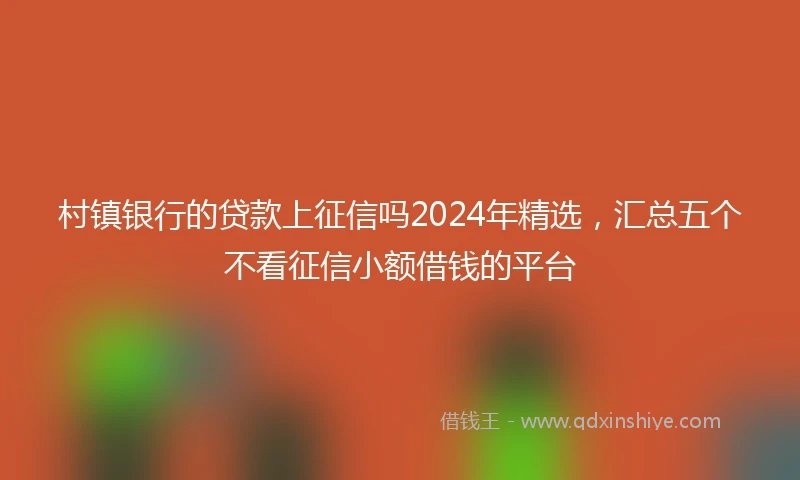 村镇银行的贷款上征信吗2024年精选，汇总五个不看征信小额借钱的平台