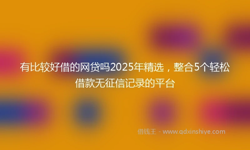 有比较好借的网贷吗2025年精选，整合5个轻松借款无征信记录的平台