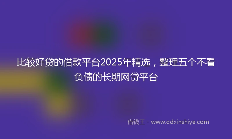 比较好贷的借款平台2025年精选，整理五个不看负债的长期网贷平台