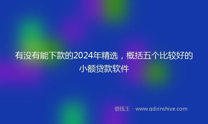 有没有能下款的2024年精选，概括五个比较好的小额贷款软件