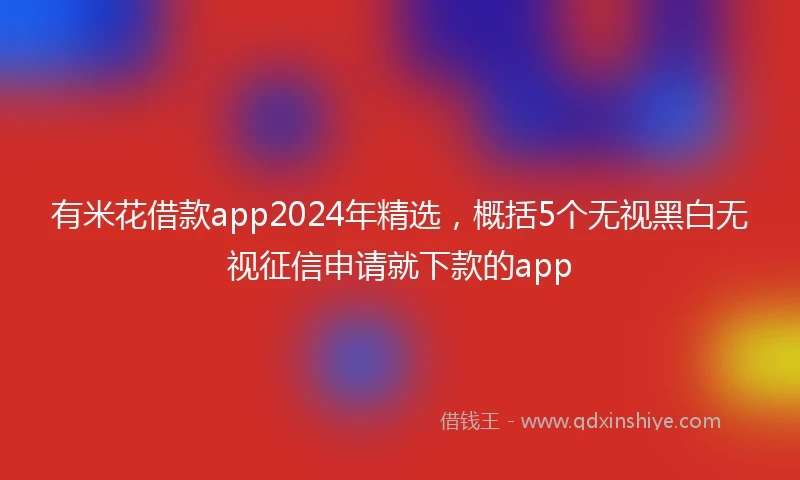有米花借款app2024年精选，概括5个无视黑白无视征信申请就下款的app