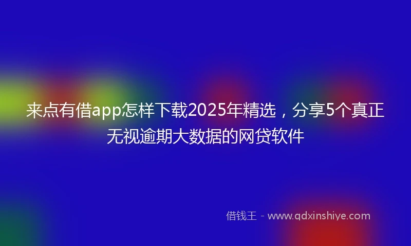 来点有借app怎样下载2025年精选，分享5个真正无视逾期大数据的网贷软件