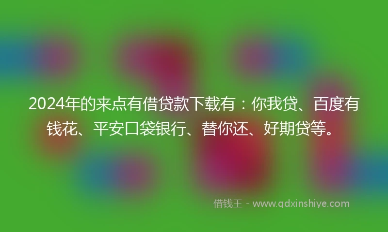 2024年的来点有借贷款下载有：你我贷、百度有钱花、平安口袋银行、替你还、好期贷等。