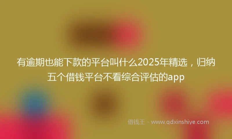 有逾期也能下款的平台叫什么2025年精选，归纳五个借钱平台不看综合评估的app