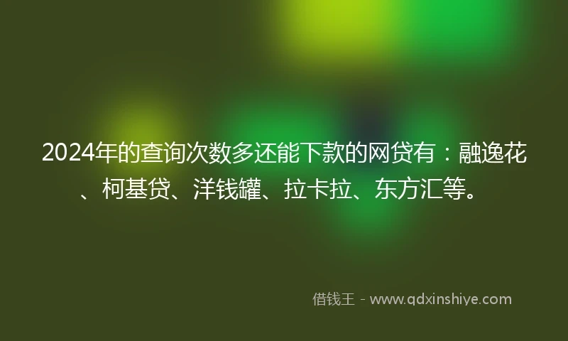 2024年的查询次数多还能下款的网贷有：融逸花、柯基贷、洋钱罐、拉卡拉、东方汇等。