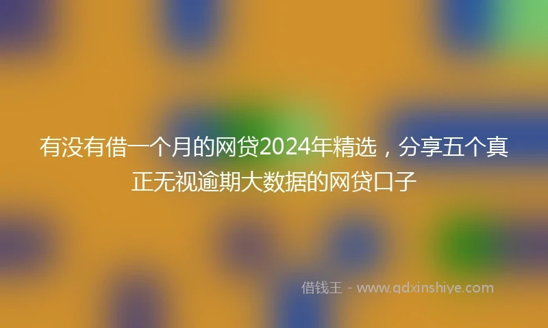 有没有借一个月的网贷2024年精选，分享五个真正无视逾期大数据的网贷口子
