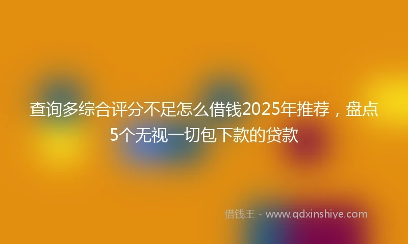 查询多综合评分不足怎么借钱2025年推荐，盘点5个无视一切包下款的贷款