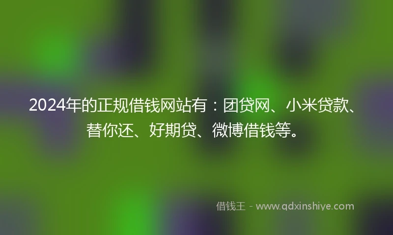 2024年的正规借钱网站有：团贷网、小米贷款、替你还、好期贷、微博借钱等。