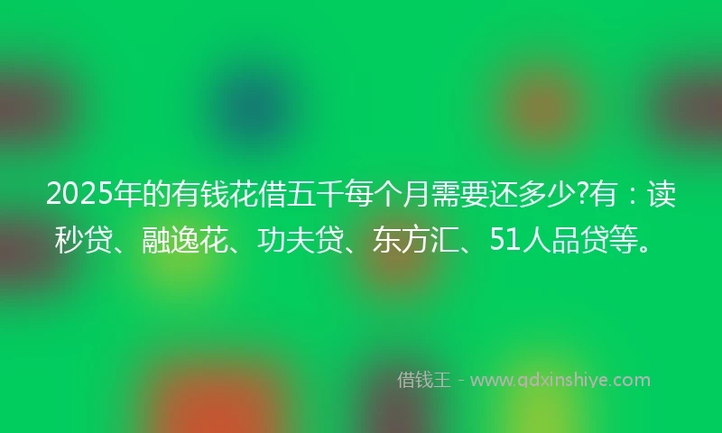 2025年的有钱花借五千每个月需要还多少?有：读秒贷、融逸花、功夫贷、东方汇、51人品贷等。