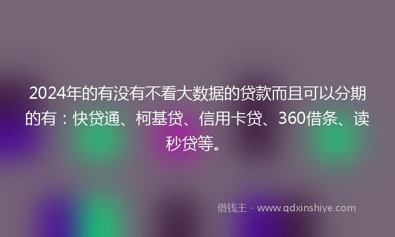 2024年的有没有不看大数据的贷款而且可以分期的有：快贷通、柯基贷、信用卡贷、360借条、读秒贷等。