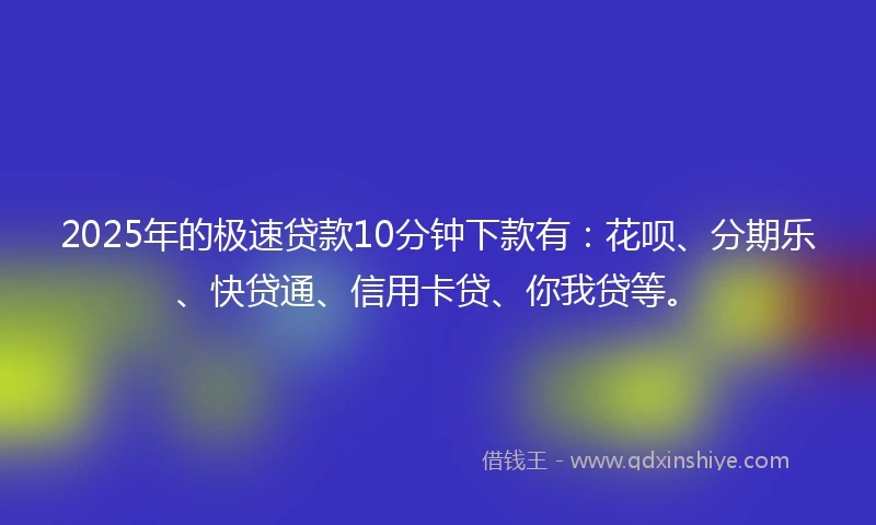 2025年的极速贷款10分钟下款有：花呗、分期乐、快贷通、信用卡贷、你我贷等。