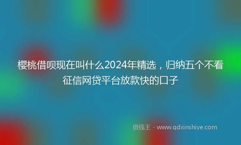 樱桃借呗现在叫什么2024年精选，归纳五个不看征信网贷平台放款快的口子