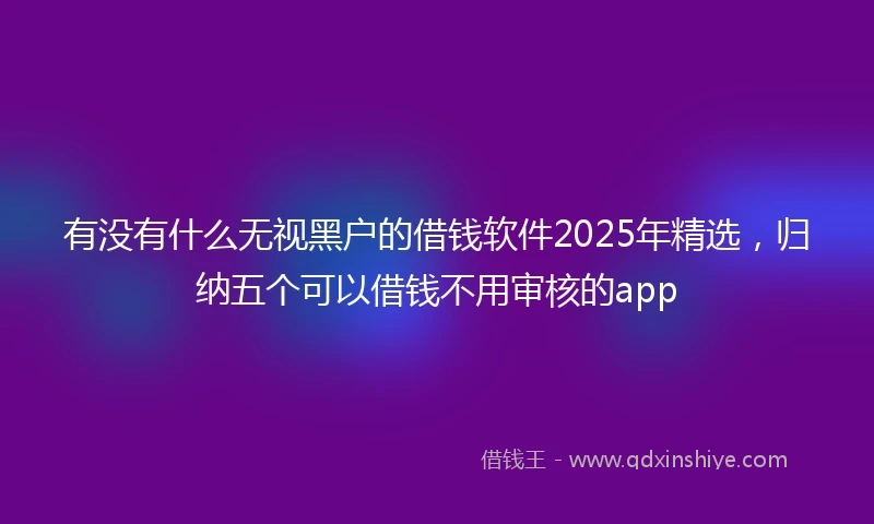 有没有什么无视黑户的借钱软件2025年精选，归纳五个可以借钱不用审核的app
