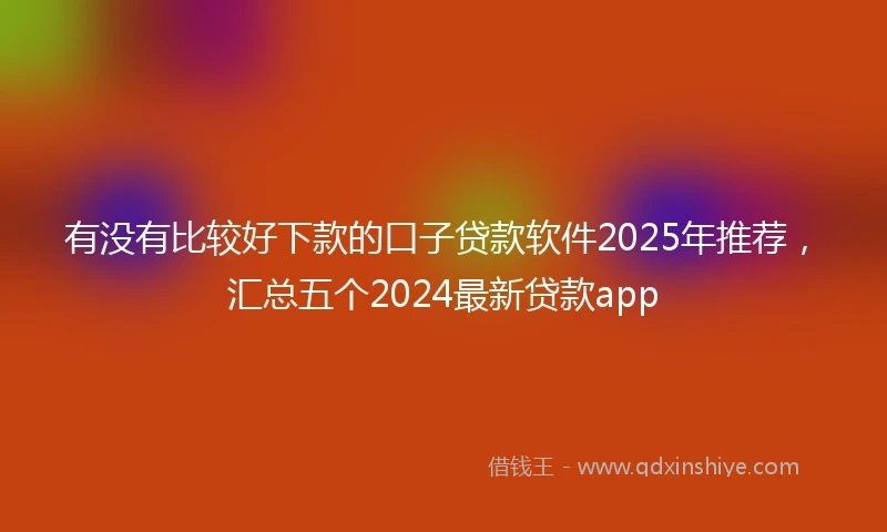 有没有比较好下款的口子贷款软件2025年推荐，汇总五个2024最新贷款app