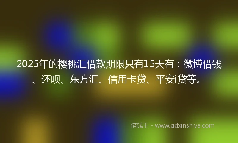 2025年的樱桃汇借款期限只有15天有：微博借钱、还呗、东方汇、信用卡贷、平安i贷等。