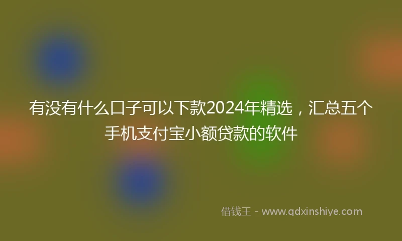有没有什么口子可以下款2024年精选，汇总五个手机支付宝小额贷款的软件