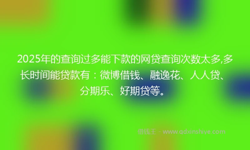 2025年的查询过多能下款的网贷查询次数太多,多长时间能贷款有：微博借钱、融逸花、人人贷、分期乐、好期贷等。