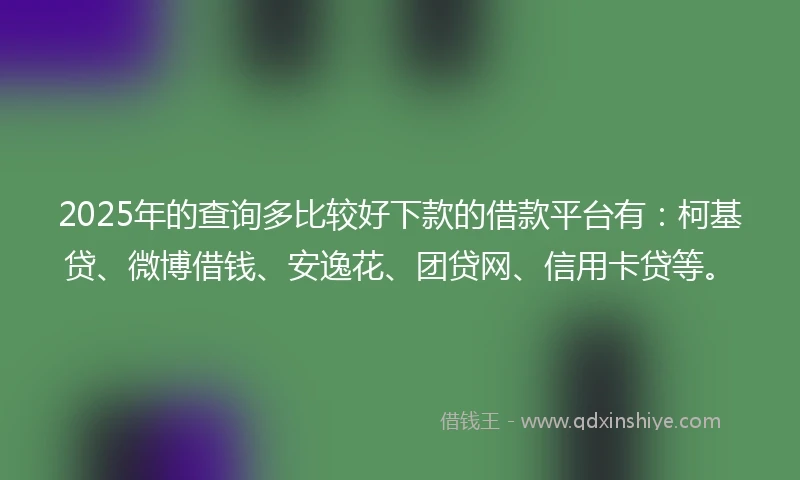 2025年的查询多比较好下款的借款平台有：柯基贷、微博借钱、安逸花、团贷网、信用卡贷等。
