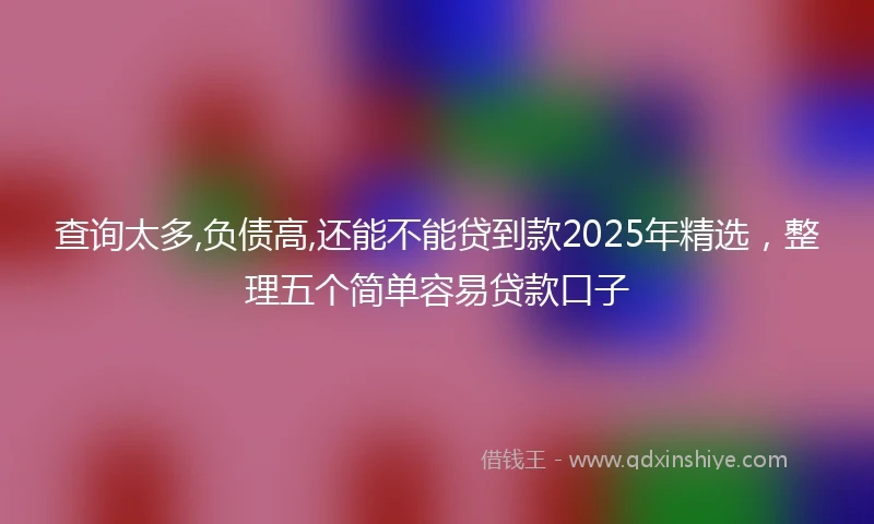 查询太多,负债高,还能不能贷到款2025年精选，整理五个简单容易贷款口子