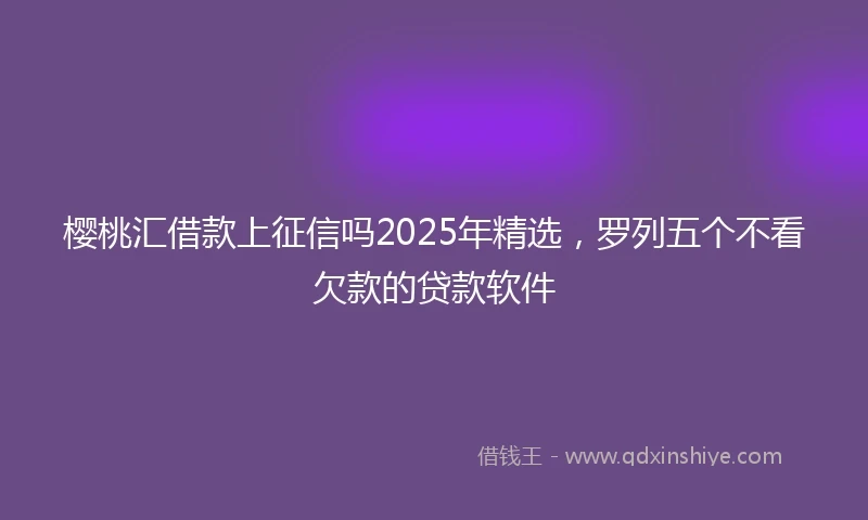 樱桃汇借款上征信吗2025年精选，罗列五个不看欠款的贷款软件