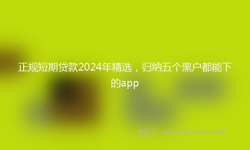 正规短期贷款2024年精选，归纳五个黑户都能下的app