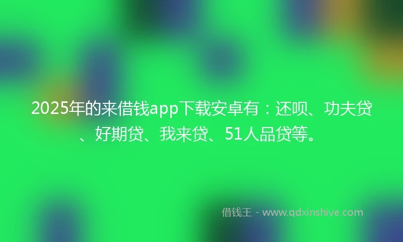 2025年的来借钱app下载安卓有：还呗、功夫贷、好期贷、我来贷、51人品贷等。