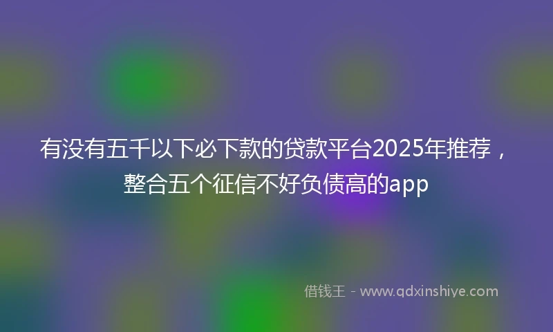 有没有五千以下必下款的贷款平台2025年推荐，整合五个征信不好负债高的app