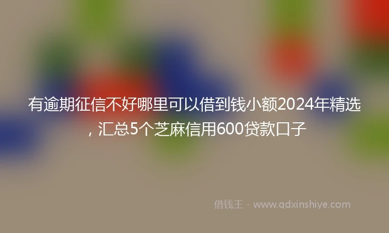有逾期征信不好哪里可以借到钱小额2024年精选，汇总5个芝麻信用600贷款口子
