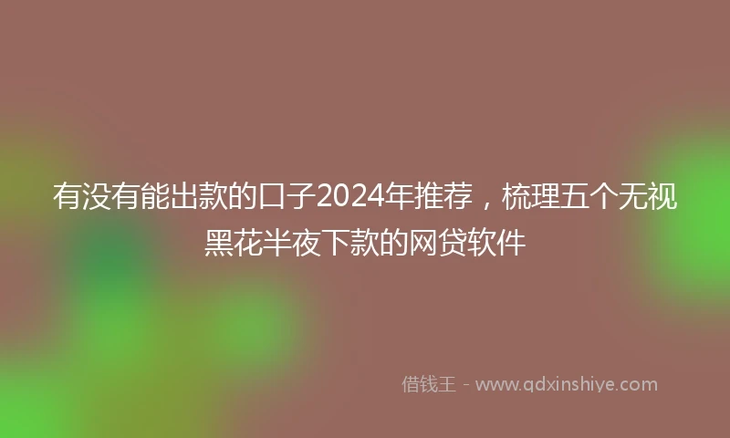 有没有能出款的口子2024年推荐，梳理五个无视黑花半夜下款的网贷软件