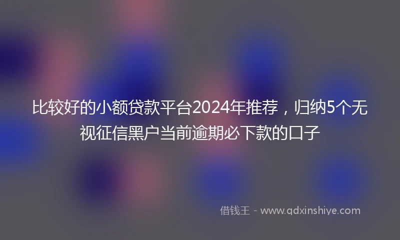 比较好的小额贷款平台2024年推荐，归纳5个无视征信黑户当前逾期必下款的口子