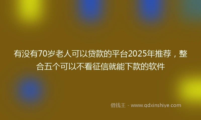 有没有70岁老人可以贷款的平台2025年推荐，整合五个可以不看征信就能下款的软件