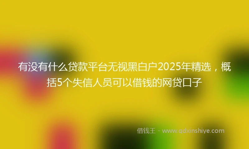 有没有什么贷款平台无视黑白户2025年精选，概括5个失信人员可以借钱的网贷口子