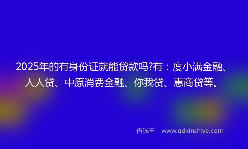 2025年的有身份证就能贷款吗?有：度小满金融、人人贷、中原消费金融、你我贷、惠商贷等。
