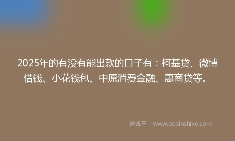 2025年的有没有能出款的口子有：柯基贷、微博借钱、小花钱包、中原消费金融、惠商贷等。