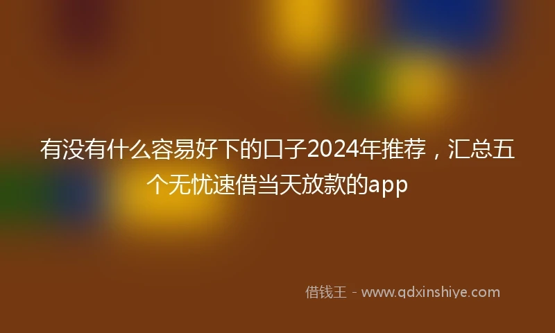 有没有什么容易好下的口子2024年推荐，汇总五个无忧速借当天放款的app