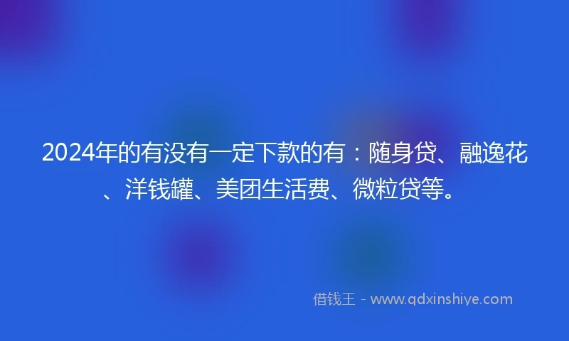 2024年的有没有一定下款的有：随身贷、融逸花、洋钱罐、美团生活费、微粒贷等。
